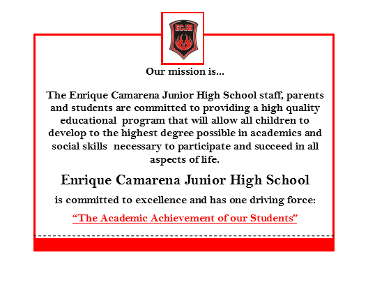 Our mission is... the enrique camarena junior high school staff, parents and students are committed to providing a high quality educational program that will allow all children to develop to the highest degree possible in academics and social skills necessary to participate and succeed in all aspects of life. Enrique Camarena Junior High School is committed to excellence and has on driving force: " The academic achievement of our students:
